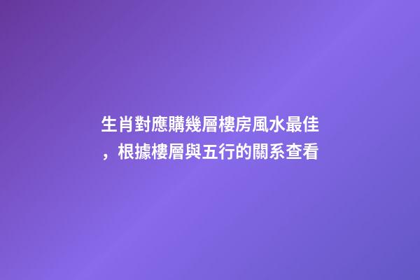 生肖對應購幾層樓房風水最佳，根據樓層與五行的關系查看